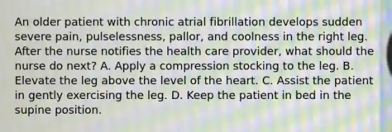 An older patient with chronic atrial fibrillation develops sudden severe pain, pulselessness, pallor, and coolness in the right leg. After the nurse notifies the health care provider, what should the nurse do next? A. Apply a compression stocking to the leg. B. Elevate the leg above the level of the heart. C. Assist the patient in gently exercising the leg. D. Keep the patient in bed in the supine position.