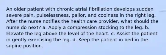 An older patient with chronic atrial fibrillation develops sudden severe pain, pulselessness, pallor, and coolness in the right leg. After the nurse notifies the health care provider, what should the nurse do next? a. Apply a compression stocking to the leg. b. Elevate the leg above the level of the heart. c. Assist the patient in gently exercising the leg. d. Keep the patient in bed in the supine position.