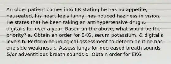 An older patient comes into ER stating he has no appetite, nauseated, his heart feels funny, has noticed haziness in vision. He states that he been taking an antihypertensive drug & digitalis for over a year. Based on the above, what would be the priority? a. Obtain an order for EKG, serum potassium, & digitalis levels b. Perform neurological assessment to determine if he has one side weakness c. Assess lungs for decreased breath sounds &/or adventitious breath sounds d. Obtain order for EKG