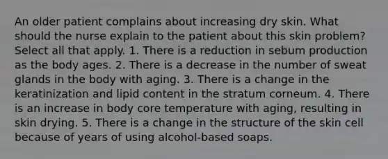 An older patient complains about increasing dry skin. What should the nurse explain to the patient about this skin problem? Select all that apply. 1. There is a reduction in sebum production as the body ages. 2. There is a decrease in the number of sweat glands in the body with aging. 3. There is a change in the keratinization and lipid content in the stratum corneum. 4. There is an increase in body core temperature with aging, resulting in skin drying. 5. There is a change in the structure of the skin cell because of years of using alcohol-based soaps.