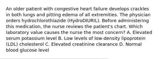 An older patient with congestive heart failure develops crackles in both lungs and pitting edema of all extremities. The physician orders hydrochlorothiazide (HydroDIURIL). Before administering this medication, the nurse reviews the patient's chart. Which laboratory value causes the nurse the most concern? A. Elevated serum potassium level B. Low levels of low-density lipoprotein (LDL) cholesterol C. Elevated creatinine clearance D. Normal blood glucose level