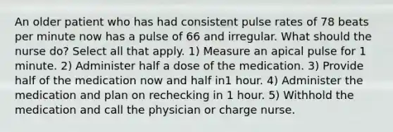 An older patient who has had consistent pulse rates of 78 beats per minute now has a pulse of 66 and irregular. What should the nurse do? Select all that apply. 1) Measure an apical pulse for 1 minute. 2) Administer half a dose of the medication. 3) Provide half of the medication now and half in1 hour. 4) Administer the medication and plan on rechecking in 1 hour. 5) Withhold the medication and call the physician or charge nurse.