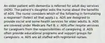 An older patient with dementia is referred for adult day services (ADS). The patient's daughter asks the nurse about the benefits of ADS. The nurse considers which of the following in formulating a response? (Select all that apply.) a. ADS are designed to provide social and some health services for older adults. b. ADS are covered under Medicare Part B. c. ADS offer respite services for caregivers from the responsibilities of caregiving. d. ADS often provide educational programs and support groups for caregivers. e. ADS are all staffed with registered nurses.