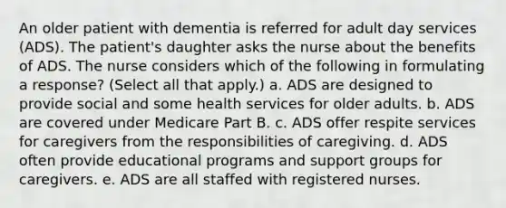 An older patient with dementia is referred for adult day services (ADS). The patient's daughter asks the nurse about the benefits of ADS. The nurse considers which of the following in formulating a response? (Select all that apply.) a. ADS are designed to provide social and some health services for older adults. b. ADS are covered under Medicare Part B. c. ADS offer respite services for caregivers from the responsibilities of caregiving. d. ADS often provide educational programs and support groups for caregivers. e. ADS are all staffed with registered nurses.