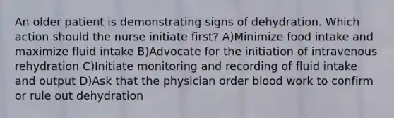 An older patient is demonstrating signs of dehydration. Which action should the nurse initiate first? A)Minimize food intake and maximize fluid intake B)Advocate for the initiation of intravenous rehydration C)Initiate monitoring and recording of fluid intake and output D)Ask that the physician order blood work to confirm or rule out dehydration