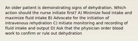 An older patient is demonstrating signs of dehydration. Which action should the nurse initiate first? A) Minimize food intake and maximize fluid intake B) Advocate for the initiation of intravenous rehydration C) Initiate monitoring and recording of fluid intake and output D) Ask that the physician order blood work to confirm or rule out dehydration