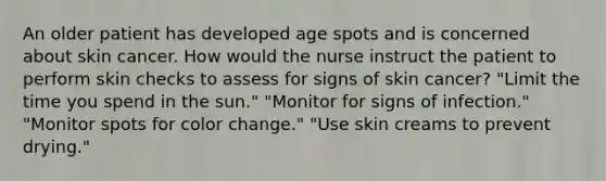 An older patient has developed age spots and is concerned about skin cancer. How would the nurse instruct the patient to perform skin checks to assess for signs of skin cancer? "Limit the time you spend in the sun." "Monitor for signs of infection." "Monitor spots for color change." "Use skin creams to prevent drying."