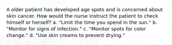 A older patient has developed age spots and is concerned about skin cancer. How would the nurse instruct the patient to check himself or herself? a. "Limit the time you spend in the sun." b. "Monitor for signs of infection." c. "Monitor spots for color change." d. "Use skin creams to prevent drying."