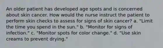 An older patient has developed age spots and is concerned about skin cancer. How would the nurse instruct the patient to perform skin checks to assess for signs of skin cancer? a. "Limit the time you spend in the sun." b. "Monitor for signs of infection." c. "Monitor spots for color change." d. "Use skin creams to prevent drying."