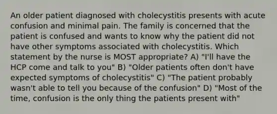 An older patient diagnosed with cholecystitis presents with acute confusion and minimal pain. The family is concerned that the patient is confused and wants to know why the patient did not have other symptoms associated with cholecystitis. Which statement by the nurse is MOST appropriate? A) "I'll have the HCP come and talk to you" B) "Older patients often don't have expected symptoms of cholecystitis" C) "The patient probably wasn't able to tell you because of the confusion" D) "Most of the time, confusion is the only thing the patients present with"