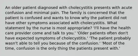 An older patient diagnosed with cholecystitis presents with acute confusion and minimal pain. The family is concerned that the patient is confused and wants to know why the patient did not have other symptoms associated with cholecystitis. What statement by the nurse is most appropriate? 'I'll have the health care provider come and talk to you.' 'Older patients often don't have expected symptoms of cholecystitis.' 'The patient probably wasn't able to tell you because of the confusion.' 'Most of the time, confusion is the only thing the patients present with.'