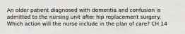 An older patient diagnosed with dementia and confusion is admitted to the nursing unit after hip replacement surgery. Which action will the nurse include in the plan of care? CH 14