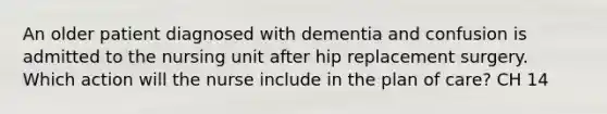 An older patient diagnosed with dementia and confusion is admitted to the nursing unit after hip replacement surgery. Which action will the nurse include in the plan of care? CH 14