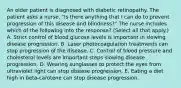 An older patient is diagnosed with diabetic retinopathy. The patient asks a nurse. "Is there anything that I can do to prevent progression of this disease and blindness?" The nurse includes which of the following into the response? (Select all that apply.) A. Strict control of blood glucose levels is important in slowing disease progression. B. Laser photocoagulation treatments can stop progression of the disease. C. Control of blood pressure and cholesterol levels are important steps slowing disease progression. D. Wearing sunglasses to protect the eyes from ultraviolet light can stop disease progression. E. Eating a diet high in beta-carotene can stop disease progression.