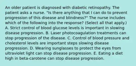 An older patient is diagnosed with diabetic retinopathy. The patient asks a nurse. "Is there anything that I can do to prevent progression of this disease and blindness?" The nurse includes which of the following into the response? (Select all that apply.) A. Strict control of blood glucose levels is important in slowing disease progression. B. Laser photocoagulation treatments can stop progression of the disease. C. Control of blood pressure and cholesterol levels are important steps slowing disease progression. D. Wearing sunglasses to protect the eyes from ultraviolet light can stop disease progression. E. Eating a diet high in beta-carotene can stop disease progression.