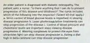 An older patient is diagnosed with diabetic retinopathy. The patient asks a nurse: "Is there anything that I can do to prevent progression of this disease and blindness?" The nurse includes which of the following into the response? (Select all that apply.) a. Strict control of blood glucose levels is important in slowing disease progression b. Laser photocoagulation treatments can stop progression of the disease c. Control of blood pressure and cholesterol levels are important steps slowing disease progression d. Wearing sunglasses to protect the eyes from ultraviolet light can stop disease progression e. Eating a diet high in beta-carotene can stop disease progression