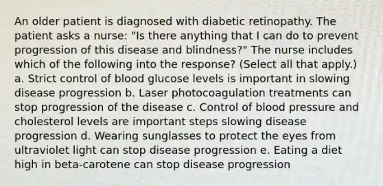 An older patient is diagnosed with diabetic retinopathy. The patient asks a nurse: "Is there anything that I can do to prevent progression of this disease and blindness?" The nurse includes which of the following into the response? (Select all that apply.) a. Strict control of blood glucose levels is important in slowing disease progression b. Laser photocoagulation treatments can stop progression of the disease c. Control of blood pressure and cholesterol levels are important steps slowing disease progression d. Wearing sunglasses to protect the eyes from ultraviolet light can stop disease progression e. Eating a diet high in beta-carotene can stop disease progression