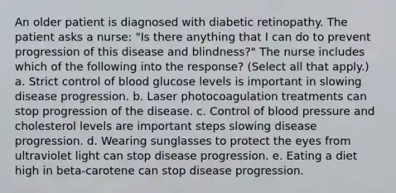 An older patient is diagnosed with diabetic retinopathy. The patient asks a nurse: "Is there anything that I can do to prevent progression of this disease and blindness?" The nurse includes which of the following into the response? (Select all that apply.) a. Strict control of blood glucose levels is important in slowing disease progression. b. Laser photocoagulation treatments can stop progression of the disease. c. Control of blood pressure and cholesterol levels are important steps slowing disease progression. d. Wearing sunglasses to protect the eyes from ultraviolet light can stop disease progression. e. Eating a diet high in beta-carotene can stop disease progression.