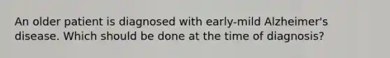 An older patient is diagnosed with early-mild Alzheimer's disease. Which should be done at the time of diagnosis?