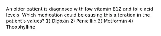 An older patient is diagnosed with low vitamin B12 and folic acid levels. Which medication could be causing this alteration in the patient's values? 1) Digoxin 2) Penicillin 3) Metformin 4) Theophylline