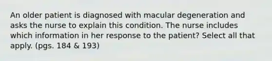 An older patient is diagnosed with macular degeneration and asks the nurse to explain this condition. The nurse includes which information in her response to the patient? Select all that apply. (pgs. 184 & 193)