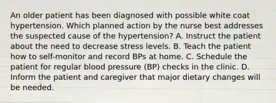 An older patient has been diagnosed with possible white coat hypertension. Which planned action by the nurse best addresses the suspected cause of the hypertension? A. Instruct the patient about the need to decrease stress levels. B. Teach the patient how to self-monitor and record BPs at home. C. Schedule the patient for regular blood pressure (BP) checks in the clinic. D. Inform the patient and caregiver that major dietary changes will be needed.