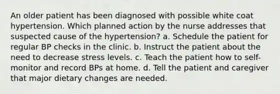 An older patient has been diagnosed with possible white coat hypertension. Which planned action by the nurse addresses that suspected cause of the hypertension? a. Schedule the patient for regular BP checks in the clinic. b. Instruct the patient about the need to decrease stress levels. c. Teach the patient how to self-monitor and record BPs at home. d. Tell the patient and caregiver that major dietary changes are needed.