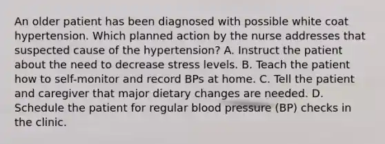 An older patient has been diagnosed with possible white coat hypertension. Which planned action by the nurse addresses that suspected cause of the hypertension? A. Instruct the patient about the need to decrease stress levels. B. Teach the patient how to self-monitor and record BPs at home. C. Tell the patient and caregiver that major dietary changes are needed. D. Schedule the patient for regular blood pressure (BP) checks in the clinic.