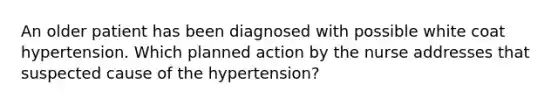 An older patient has been diagnosed with possible white coat hypertension. Which planned action by the nurse addresses that suspected cause of the hypertension?