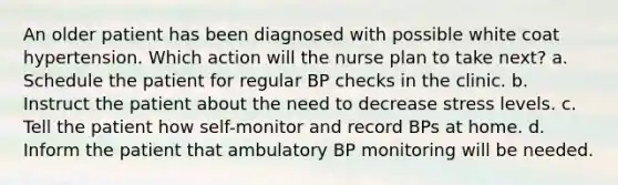 An older patient has been diagnosed with possible white coat hypertension. Which action will the nurse plan to take next? a. Schedule the patient for regular BP checks in the clinic. b. Instruct the patient about the need to decrease stress levels. c. Tell the patient how self-monitor and record BPs at home. d. Inform the patient that ambulatory BP monitoring will be needed.