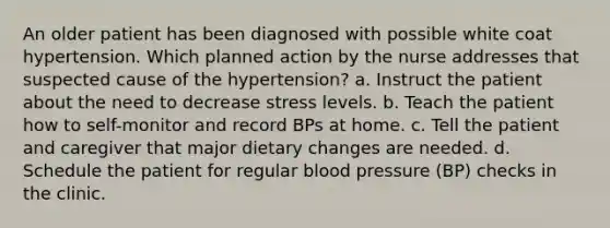 An older patient has been diagnosed with possible white coat hypertension. Which planned action by the nurse addresses that suspected cause of the hypertension? a. Instruct the patient about the need to decrease stress levels. b. Teach the patient how to self-monitor and record BPs at home. c. Tell the patient and caregiver that major dietary changes are needed. d. Schedule the patient for regular blood pressure (BP) checks in the clinic.