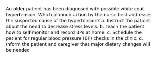 An older patient has been diagnosed with possible white coat hypertension. Which planned action by the nurse best addresses the suspected cause of the hypertension? a. Instruct the patient about the need to decrease stress levels. b. Teach the patient how to self-monitor and record BPs at home. c. Schedule the patient for regular <a href='https://www.questionai.com/knowledge/kD0HacyPBr-blood-pressure' class='anchor-knowledge'>blood pressure</a> (BP) checks in the clinic. d. Inform the patient and caregiver that major dietary changes will be needed