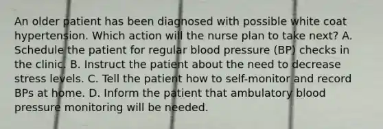 An older patient has been diagnosed with possible white coat hypertension. Which action will the nurse plan to take next? A. Schedule the patient for regular blood pressure (BP) checks in the clinic. B. Instruct the patient about the need to decrease stress levels. C. Tell the patient how to self-monitor and record BPs at home. D. Inform the patient that ambulatory blood pressure monitoring will be needed.