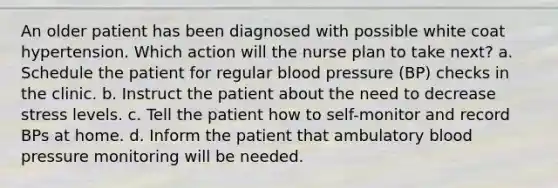 An older patient has been diagnosed with possible white coat hypertension. Which action will the nurse plan to take next? a. Schedule the patient for regular blood pressure (BP) checks in the clinic. b. Instruct the patient about the need to decrease stress levels. c. Tell the patient how to self-monitor and record BPs at home. d. Inform the patient that ambulatory blood pressure monitoring will be needed.