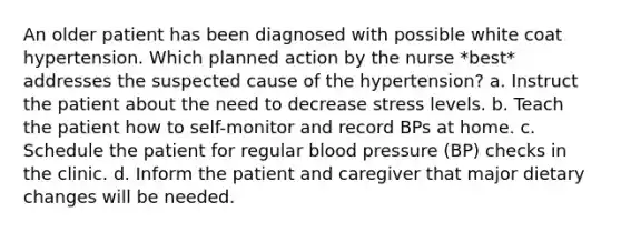 An older patient has been diagnosed with possible white coat hypertension. Which planned action by the nurse *best* addresses the suspected cause of the hypertension? a. Instruct the patient about the need to decrease stress levels. b. Teach the patient how to self-monitor and record BPs at home. c. Schedule the patient for regular blood pressure (BP) checks in the clinic. d. Inform the patient and caregiver that major dietary changes will be needed.