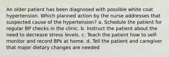 An older patient has been diagnosed with possible white coat hypertension. Which planned action by the nurse addresses that suspected cause of the hypertension? a. Schedule the patient for regular BP checks in the clinic. b. Instruct the patient about the need to decrease stress levels. c. Teach the patient how to self-monitor and record BPs at home. d. Tell the patient and caregiver that major dietary changes are needed