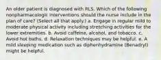 An older patient is diagnosed with RLS. Which of the following nonpharmacologic interventions should the nurse include in the plan of care? (Select all that apply.) a. Engage in regular mild to moderate physical activity including stretching activities for the lower extremities. b. Avoid caffeine, alcohol, and tobacco. c. Avoid hot baths. d. Relaxation techniques may be helpful. e. A mild sleeping medication such as diphenhydramine (Benadryl) might be helpful.