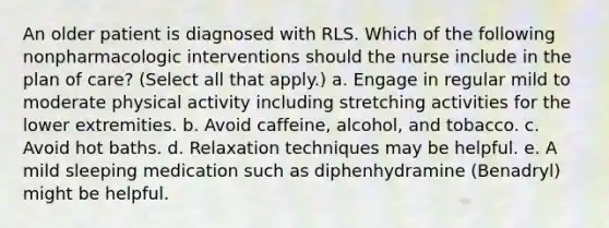 An older patient is diagnosed with RLS. Which of the following nonpharmacologic interventions should the nurse include in the plan of care? (Select all that apply.) a. Engage in regular mild to moderate physical activity including stretching activities for the lower extremities. b. Avoid caffeine, alcohol, and tobacco. c. Avoid hot baths. d. Relaxation techniques may be helpful. e. A mild sleeping medication such as diphenhydramine (Benadryl) might be helpful.