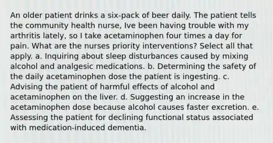 An older patient drinks a six-pack of beer daily. The patient tells the community health nurse, Ive been having trouble with my arthritis lately, so I take acetaminophen four times a day for pain. What are the nurses priority interventions? Select all that apply. a. Inquiring about sleep disturbances caused by mixing alcohol and analgesic medications. b. Determining the safety of the daily acetaminophen dose the patient is ingesting. c. Advising the patient of harmful effects of alcohol and acetaminophen on the liver. d. Suggesting an increase in the acetaminophen dose because alcohol causes faster excretion. e. Assessing the patient for declining functional status associated with medication-induced dementia.