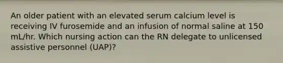 An older patient with an elevated serum calcium level is receiving IV furosemide and an infusion of normal saline at 150 mL/hr. Which nursing action can the RN delegate to unlicensed assistive personnel (UAP)?