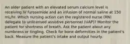 An older patient with an elevated serum calcium level is receiving IV furosemide and an infusion of normal saline at 150 mL/hr. Which nursing action can the registered nurse (RN) delegate to unlicensed assistive personnel (UAP)? Monitor the patient for shortness of breath. Ask the patient about any numbness or tingling. Check for bone deformities in the patient's back. Measure the patient's intake and output hourly.