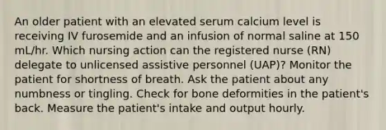 An older patient with an elevated serum calcium level is receiving IV furosemide and an infusion of normal saline at 150 mL/hr. Which nursing action can the registered nurse (RN) delegate to unlicensed assistive personnel (UAP)? Monitor the patient for shortness of breath. Ask the patient about any numbness or tingling. Check for bone deformities in the patient's back. Measure the patient's intake and output hourly.