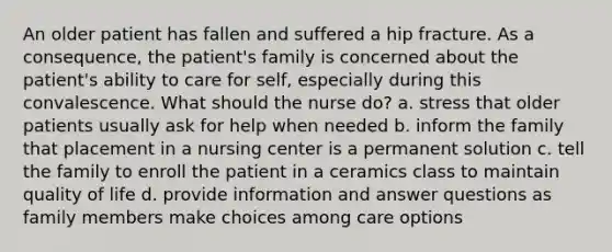 An older patient has fallen and suffered a hip fracture. As a consequence, the patient's family is concerned about the patient's ability to care for self, especially during this convalescence. What should the nurse do? a. stress that older patients usually ask for help when needed b. inform the family that placement in a nursing center is a permanent solution c. tell the family to enroll the patient in a ceramics class to maintain quality of life d. provide information and answer questions as family members make choices among care options