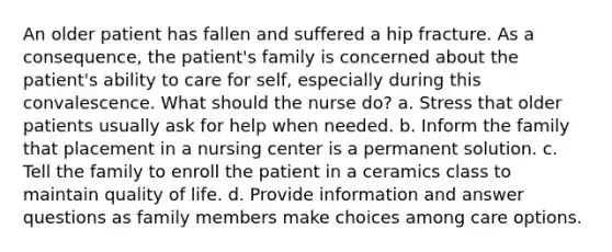 An older patient has fallen and suffered a hip fracture. As a consequence, the patient's family is concerned about the patient's ability to care for self, especially during this convalescence. What should the nurse do? a. Stress that older patients usually ask for help when needed. b. Inform the family that placement in a nursing center is a permanent solution. c. Tell the family to enroll the patient in a ceramics class to maintain quality of life. d. Provide information and answer questions as family members make choices among care options.