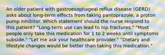 An older patient with gastroesophageal reflux disease (GERD) asks about long-term effects from taking pantoprazole, a proton pump inhibitor. Which statement should the nurse respond to this patient? "Long-term use can lead to hip fractures." "Most people only take this medication for 1 to 2 weeks until symptoms subside." "Let me ask your healthcare provider." "Dietary and lifestyle changes would be better than taking this medication."