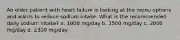 An older patient with heart failure is looking at the menu options and wants to reduce sodium intake. What is the recommended daily sodium intake? a. 1000 mg/day b. 1500 mg/day c. 2000 mg/day d. 2300 mg/day