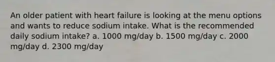 An older patient with heart failure is looking at the menu options and wants to reduce sodium intake. What is the recommended daily sodium intake? a. 1000 mg/day b. 1500 mg/day c. 2000 mg/day d. 2300 mg/day