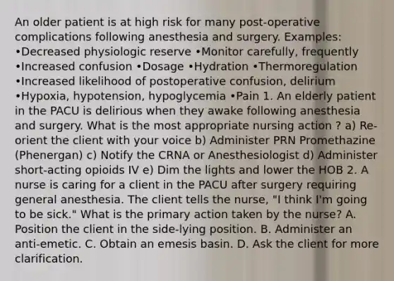 An older patient is at high risk for many post-operative complications following anesthesia and surgery. Examples: •Decreased physiologic reserve •Monitor carefully, frequently •Increased confusion •Dosage •Hydration •Thermoregulation •Increased likelihood of postoperative confusion, delirium •Hypoxia, hypotension, hypoglycemia •Pain 1. An elderly patient in the PACU is delirious when they awake following anesthesia and surgery. What is the most appropriate nursing action ? a) Re-orient the client with your voice b) Administer PRN Promethazine (Phenergan) c) Notify the CRNA or Anesthesiologist d) Administer short-acting opioids IV e) Dim the lights and lower the HOB 2. A nurse is caring for a client in the PACU after surgery requiring general anesthesia. The client tells the nurse, "I think I'm going to be sick." What is the primary action taken by the nurse? A. Position the client in the side-lying position. B. Administer an anti-emetic. C. Obtain an emesis basin. D. Ask the client for more clarification.