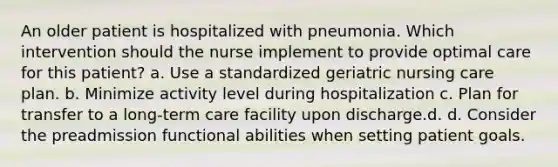 An older patient is hospitalized with pneumonia. Which intervention should the nurse implement to provide optimal care for this patient? a. Use a standardized geriatric nursing care plan. b. Minimize activity level during hospitalization c. Plan for transfer to a long-term care facility upon discharge.d. d. Consider the preadmission functional abilities when setting patient goals.