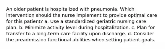 An older patient is hospitalized with pneumonia. Which intervention should the nurse implement to provide optimal care for this patient? a. Use a standardized geriatric nursing care plan. b. Minimize activity level during hospitalization. c. Plan for transfer to a long-term care facility upon discharge. d. Consider the preadmission functional abilities when setting patient goals.